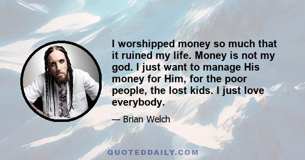 I worshipped money so much that it ruined my life. Money is not my god. I just want to manage His money for Him, for the poor people, the lost kids. I just love everybody.