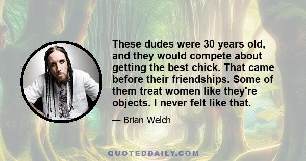 These dudes were 30 years old, and they would compete about getting the best chick. That came before their friendships. Some of them treat women like they're objects. I never felt like that.