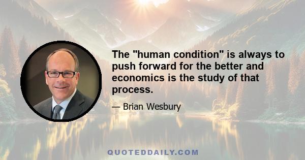 The human condition is always to push forward for the better and economics is the study of that process.