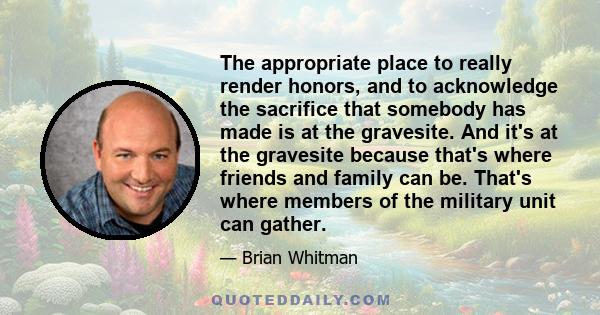 The appropriate place to really render honors, and to acknowledge the sacrifice that somebody has made is at the gravesite. And it's at the gravesite because that's where friends and family can be. That's where members