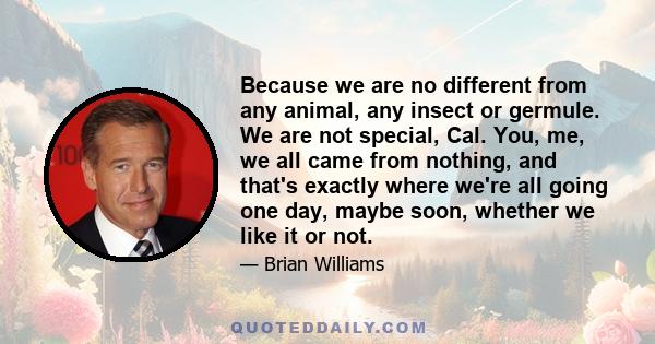 Because we are no different from any animal, any insect or germule. We are not special, Cal. You, me, we all came from nothing, and that's exactly where we're all going one day, maybe soon, whether we like it or not.