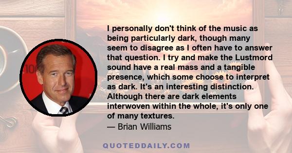 I personally don't think of the music as being particularly dark, though many seem to disagree as I often have to answer that question. I try and make the Lustmord sound have a real mass and a tangible presence, which