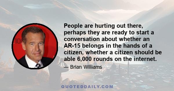 People are hurting out there, perhaps they are ready to start a conversation about whether an AR-15 belongs in the hands of a citizen, whether a citizen should be able 6,000 rounds on the internet.