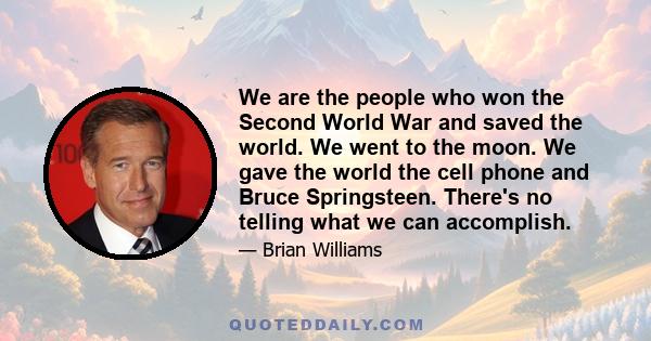 We are the people who won the Second World War and saved the world. We went to the moon. We gave the world the cell phone and Bruce Springsteen. There's no telling what we can accomplish.