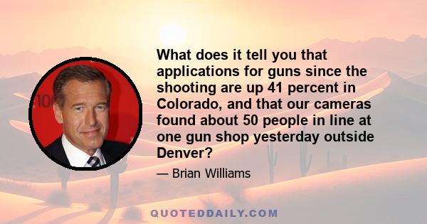 What does it tell you that applications for guns since the shooting are up 41 percent in Colorado, and that our cameras found about 50 people in line at one gun shop yesterday outside Denver?