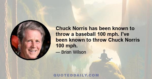 Chuck Norris has been known to throw a baseball 100 mph. I've been known to throw Chuck Norris 100 mph.