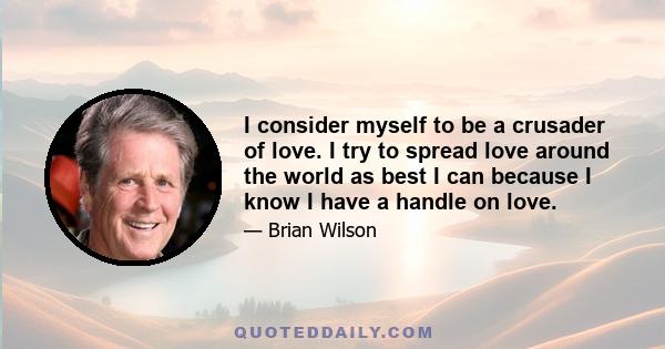 I consider myself to be a crusader of love. I try to spread love around the world as best I can because I know I have a handle on love.