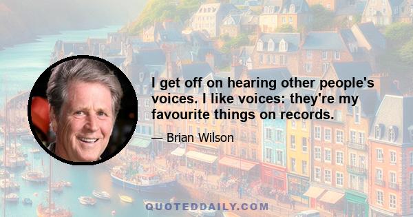 I get off on hearing other people's voices. I like voices: they're my favourite things on records.