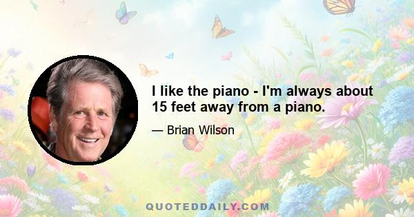 I like the piano - I'm always about 15 feet away from a piano.