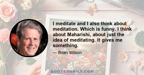 I meditate and I also think about meditation. Which is funny. I think about Maharishi, about just the idea of meditating. It gives me something.