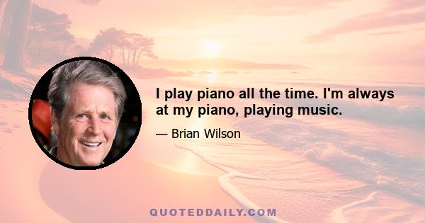 I play piano all the time. I'm always at my piano, playing music.