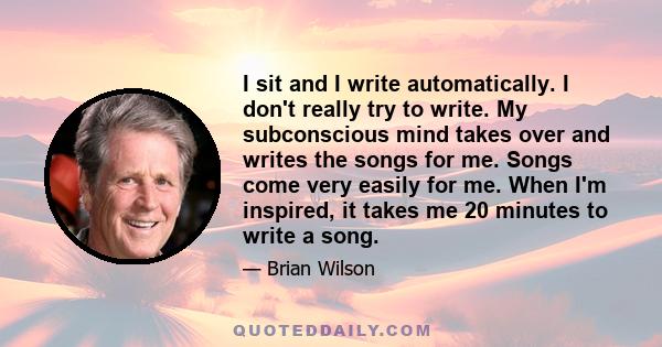 I sit and I write automatically. I don't really try to write. My subconscious mind takes over and writes the songs for me. Songs come very easily for me. When I'm inspired, it takes me 20 minutes to write a song.