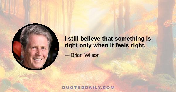 I still believe that something is right only when it feels right.