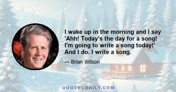 I wake up in the morning and I say 'Ahh! Today's the day for a song! I'm going to write a song today!' And I do. I write a song.