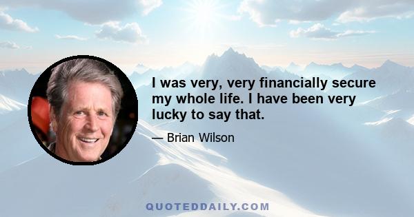 I was very, very financially secure my whole life. I have been very lucky to say that.