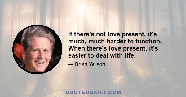 If there's not love present, it's much, much harder to function. When there's love present, it's easier to deal with life.