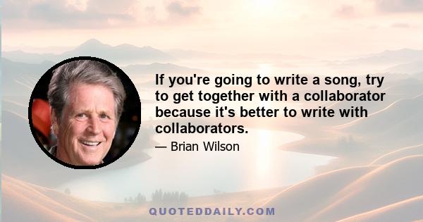 If you're going to write a song, try to get together with a collaborator because it's better to write with collaborators.