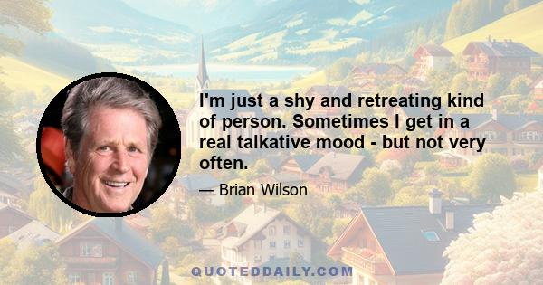 I'm just a shy and retreating kind of person. Sometimes I get in a real talkative mood - but not very often.