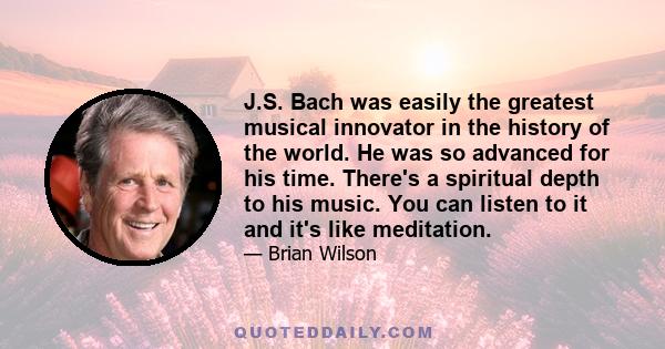 J.S. Bach was easily the greatest musical innovator in the history of the world. He was so advanced for his time. There's a spiritual depth to his music. You can listen to it and it's like meditation.