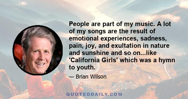 People are part of my music. A lot of my songs are the result of emotional experiences, sadness, pain, joy, and exultation in nature and sunshine and so on...like 'California Girls' which was a hymn to youth.