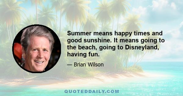 Summer means happy times and good sunshine. It means going to the beach, going to Disneyland, having fun.