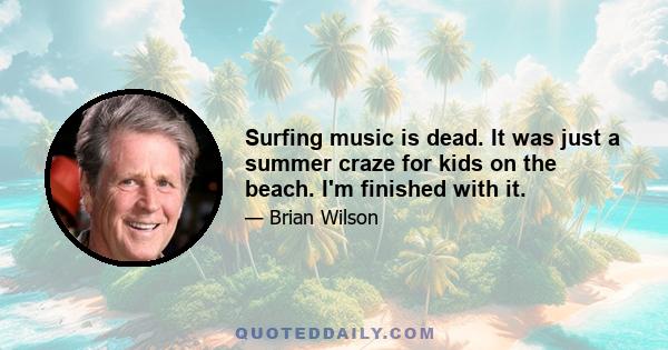 Surfing music is dead. It was just a summer craze for kids on the beach. I'm finished with it.