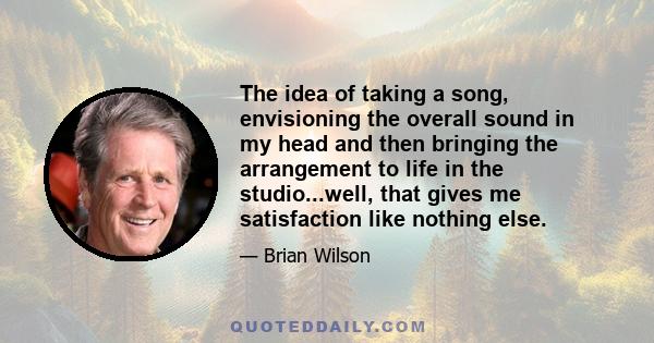 The idea of taking a song, envisioning the overall sound in my head and then bringing the arrangement to life in the studio...well, that gives me satisfaction like nothing else.