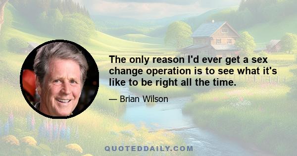 The only reason I'd ever get a sex change operation is to see what it's like to be right all the time.