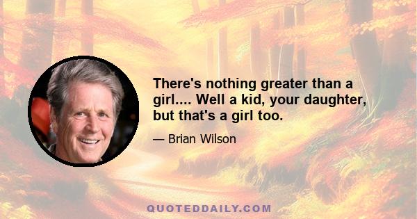 There's nothing greater than a girl.... Well a kid, your daughter, but that's a girl too.