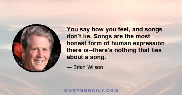 You say how you feel, and songs don't lie. Songs are the most honest form of human expression there is--there's nothing that lies about a song.