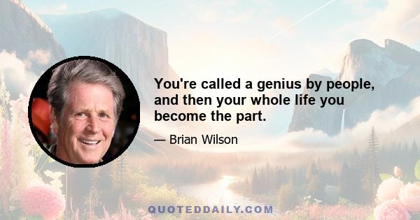 You're called a genius by people, and then your whole life you become the part.