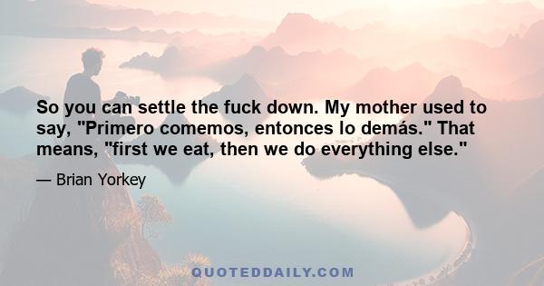 So you can settle the fuck down. My mother used to say, Primero comemos, entonces lo demás. That means, first we eat, then we do everything else.