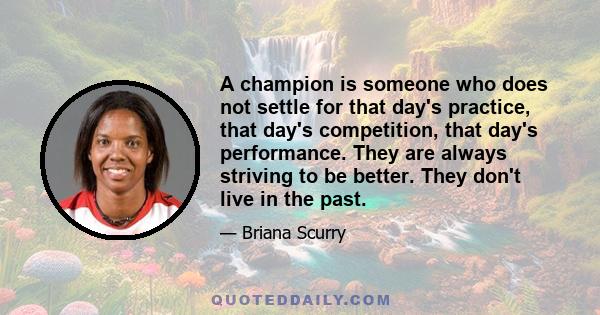 A champion is someone who does not settle for that day's practice, that day's competition, that day's performance. They are always striving to be better. They don't live in the past.