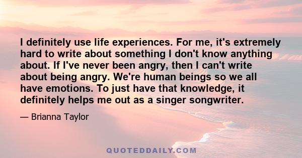 I definitely use life experiences. For me, it's extremely hard to write about something I don't know anything about. If I've never been angry, then I can't write about being angry. We're human beings so we all have