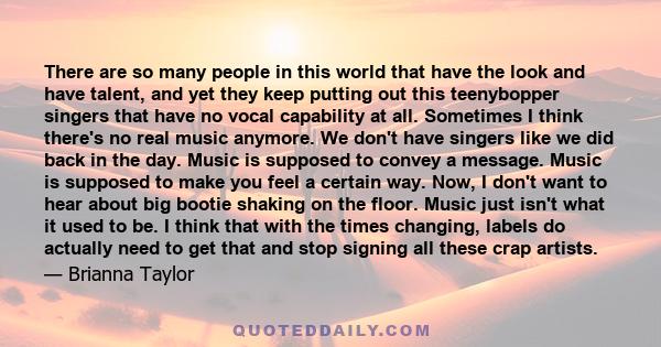 There are so many people in this world that have the look and have talent, and yet they keep putting out this teenybopper singers that have no vocal capability at all. Sometimes I think there's no real music anymore. We 