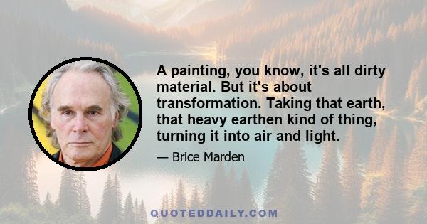 A painting, you know, it's all dirty material. But it's about transformation. Taking that earth, that heavy earthen kind of thing, turning it into air and light.