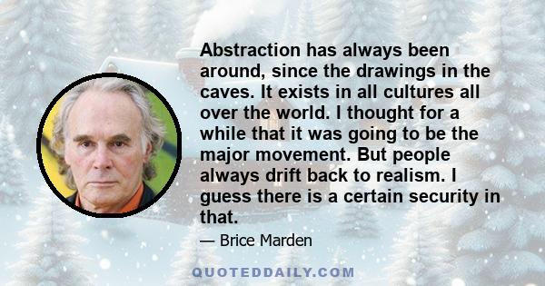 Abstraction has always been around, since the drawings in the caves. It exists in all cultures all over the world. I thought for a while that it was going to be the major movement. But people always drift back to