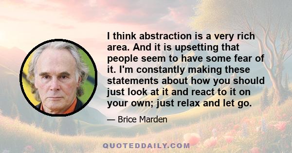 I think abstraction is a very rich area. And it is upsetting that people seem to have some fear of it. I'm constantly making these statements about how you should just look at it and react to it on your own; just relax