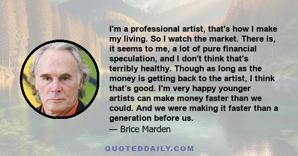 I'm a professional artist, that's how I make my living. So I watch the market. There is, it seems to me, a lot of pure financial speculation, and I don't think that's terribly healthy. Though as long as the money is