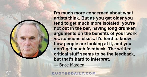 I'm much more concerned about what artists think. But as you get older you tend to get much more isolated; you're not out in the bar, having long drunken arguments on the benefits of your work vs. someone else's. It's