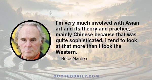 I'm very much involved with Asian art and its theory and practice, mainly Chinese because that was quite sophisticated. I tend to look at that more than I look the Western.