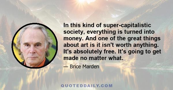 In this kind of super-capitalistic society, everything is turned into money. And one of the great things about art is it isn't worth anything. It's absolutely free. It's going to get made no matter what.