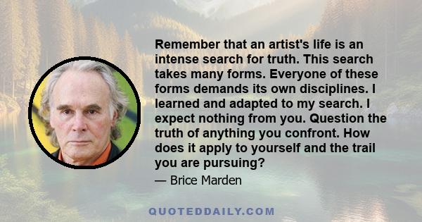 Remember that an artist's life is an intense search for truth. This search takes many forms. Everyone of these forms demands its own disciplines. I learned and adapted to my search. I expect nothing from you. Question