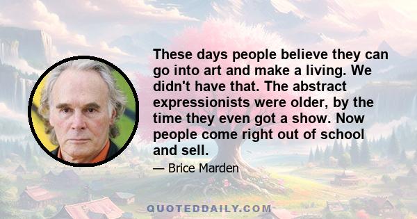 These days people believe they can go into art and make a living. We didn't have that. The abstract expressionists were older, by the time they even got a show. Now people come right out of school and sell.