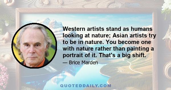 Western artists stand as humans looking at nature; Asian artists try to be in nature. You become one with nature rather than painting a portrait of it. That's a big shift.