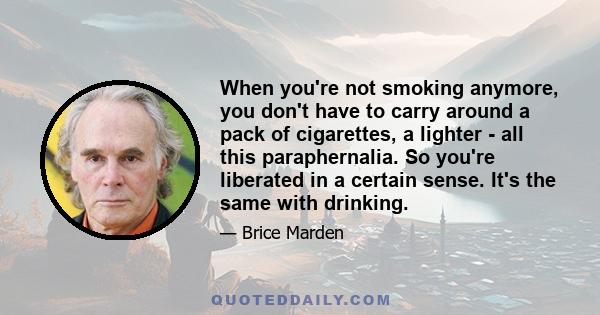 When you're not smoking anymore, you don't have to carry around a pack of cigarettes, a lighter - all this paraphernalia. So you're liberated in a certain sense. It's the same with drinking.