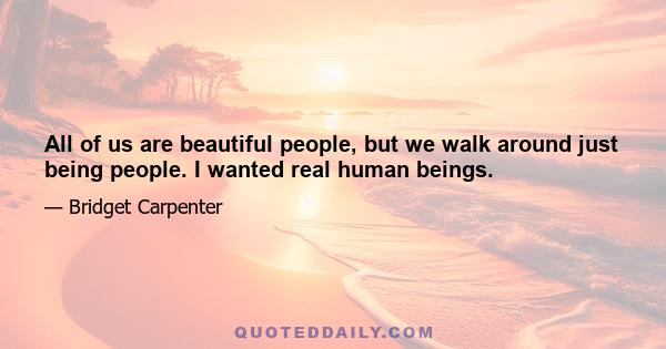 All of us are beautiful people, but we walk around just being people. I wanted real human beings.