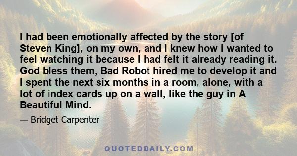 I had been emotionally affected by the story [of Steven King], on my own, and I knew how I wanted to feel watching it because I had felt it already reading it. God bless them, Bad Robot hired me to develop it and I