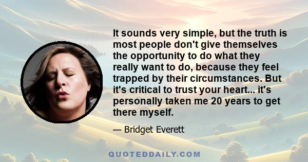 It sounds very simple, but the truth is most people don't give themselves the opportunity to do what they really want to do, because they feel trapped by their circumstances. But it's critical to trust your heart...