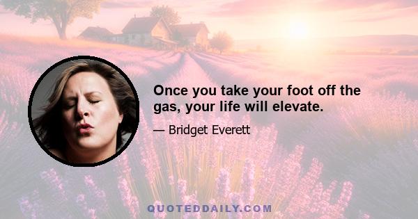 Once you take your foot off the gas, your life will elevate.